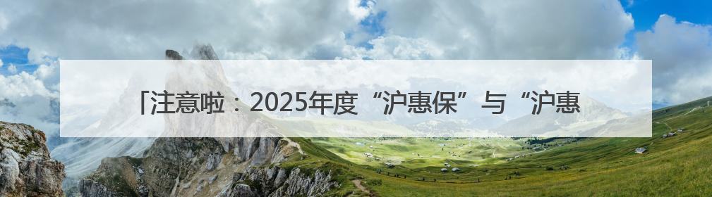 注意啦：2025年度“沪惠保”与“沪惠保-特定疾病保险”投保通道即将关闭！