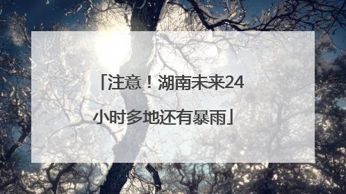 注意！湖南未来24小时多地还有暴雨