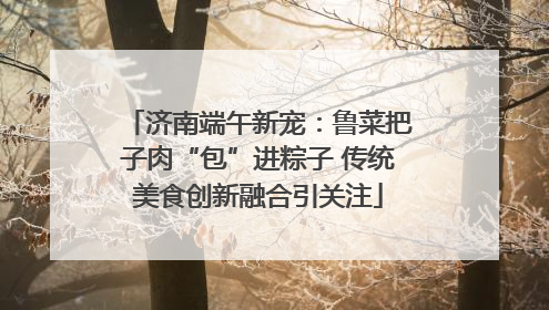 济南端午新宠：鲁菜把子肉“包”进粽子 传统美食创新融合引关注