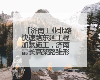 济南工业北路快速路东延工程加紧施工，济南最长高架路雏形显现