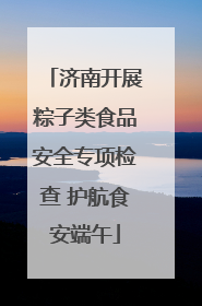 济南开展粽子类食品安全专项检查 护航食安端午
