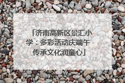 济南高新区景汇小学：多彩活动庆端午 传承文化润童心