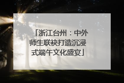 浙江台州：中外师生联袂打造沉浸式端午文化盛宴