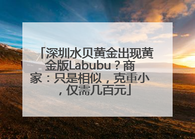 深圳水贝黄金出现黄金版Labubu？商家：只是相似，克重小，仅需几百元