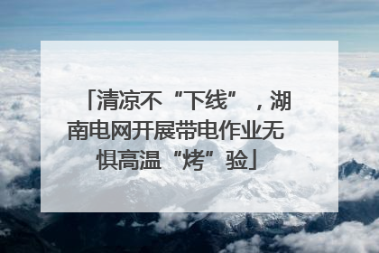清凉不“下线”，湖南电网开展带电作业无惧高温“烤”验