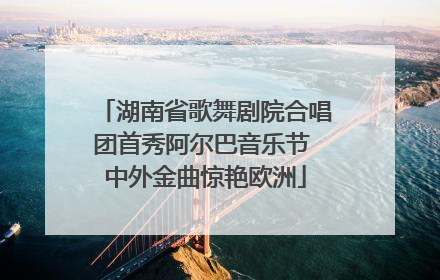 湖南省歌舞剧院合唱团首秀阿尔巴音乐节 中外金曲惊艳欧洲