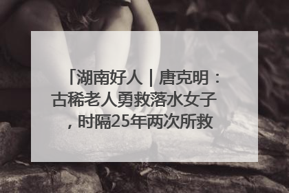 湖南好人｜唐克明：古稀老人勇救落水女子，时隔25年两次所救竟是同一人！