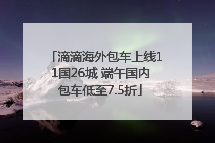 滴滴海外包车上线11国26城 端午国内包车低至7.5折