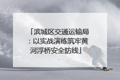 滨城区交通运输局：以实战演练筑牢黄河浮桥安全防线
