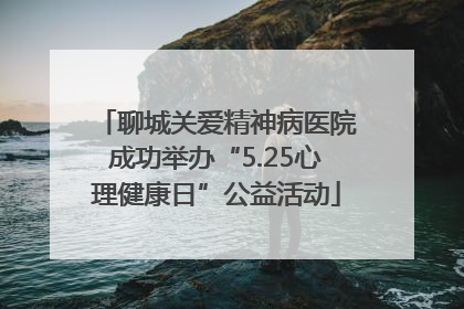 聊城关爱精神病医院成功举办“5.25心理健康日”公益活动