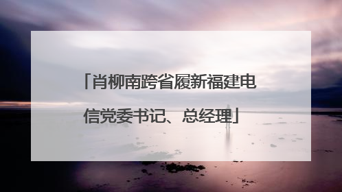 肖柳南跨省履新福建电信党委书记、总经理