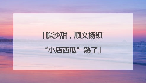 脆沙甜，顺义杨镇“小店西瓜”熟了