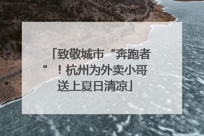 致敬城市“奔跑者”！杭州为外卖小哥送上夏日清凉
