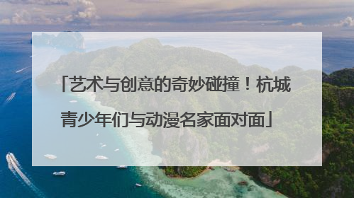 艺术与创意的奇妙碰撞！杭城青少年们与动漫名家面对面