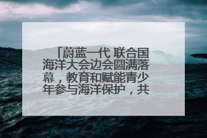 蔚蓝一代 联合国海洋大会边会圆满落幕，教育和赋能青少年参与海洋保护，共护珍贵蓝色家园