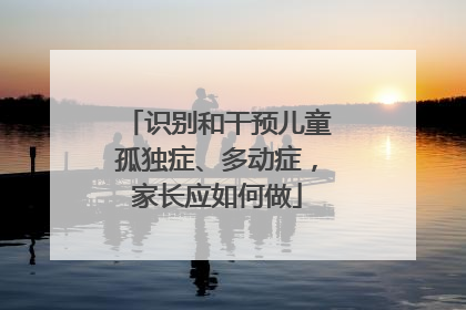 识别和干预儿童孤独症、多动症，家长应如何做