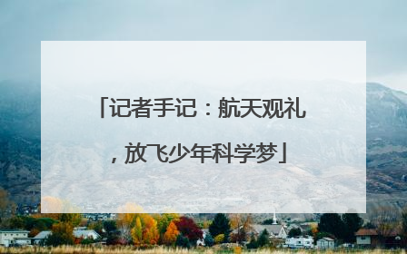 记者手记：航天观礼，放飞少年科学梦