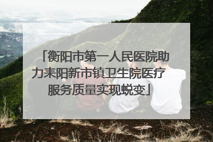 衡阳市第一人民医院助力耒阳新市镇卫生院医疗服务质量实现蜕变