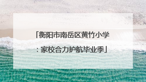 衡阳市南岳区黄竹小学：家校合力护航毕业季