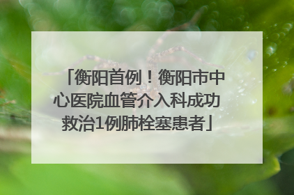 衡阳首例！衡阳市中心医院血管介入科成功救治1例肺栓塞患者