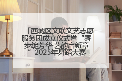 西城区文联文艺志愿服务团成立仪式暨“舞步绽芳华·艺韵启新章”2025年舞蹈大赛展演圆满举办
