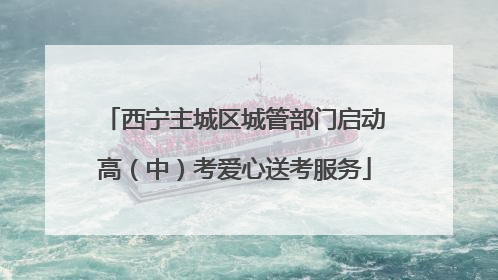 西宁主城区城管部门启动高（中）考爱心送考服务