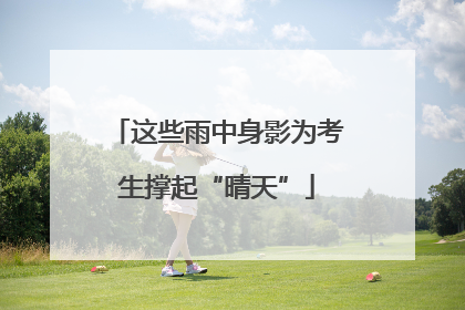 这些雨中身影为考生撑起“晴天”