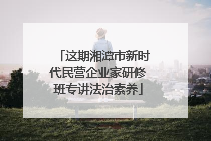 这期湘潭市新时代民营企业家研修班专讲法治素养