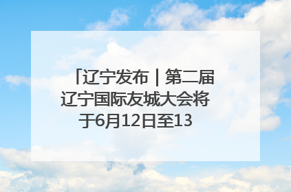 辽宁发布｜第二届辽宁国际友城大会将于6月12日至13日在沈阳举办