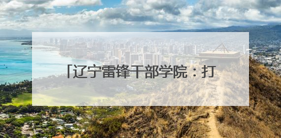 辽宁雷锋干部学院：打造特色研学课程 建设青少年红色文化教育高地