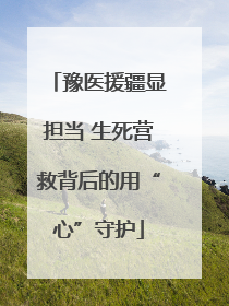 豫医援疆显担当 生死营救背后的用“心”守护