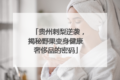 贵州刺梨逆袭，揭秘野果变身健康奢侈品的密码