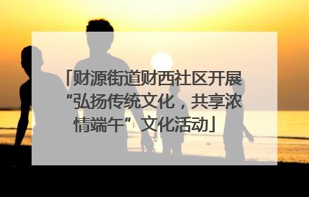 财源街道财西社区开展“弘扬传统文化，共享浓情端午”文化活动