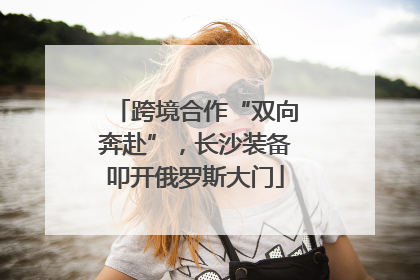 跨境合作“双向奔赴”，长沙装备叩开俄罗斯大门
