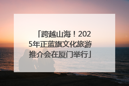 跨越山海！2025年正蓝旗文化旅游推介会在厦门举行