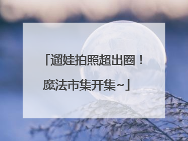 遛娃拍照超出圈！魔法市集开集~