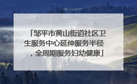 邹平市黄山街道社区卫生服务中心延伸服务半径，全周期服务妇幼健康