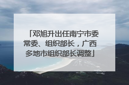 邓旭升出任南宁市委常委、组织部长，广西多地市组织部长调整