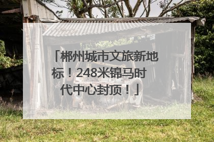 郴州城市文旅新地标！248米锦马时代中心封顶！