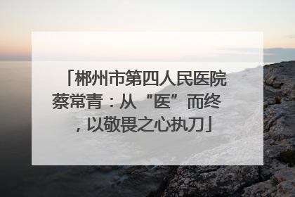郴州市第四人民医院蔡常青：从“医”而终，以敬畏之心执刀