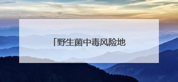 野生菌中毒风险地图来了！愿大家亲“菌子”远“小人”