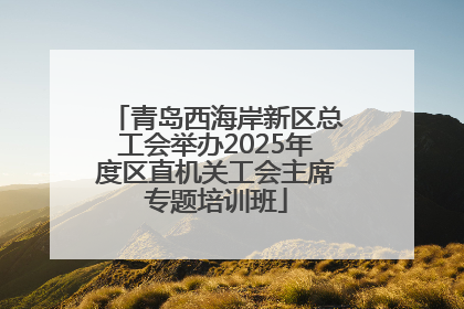 青岛西海岸新区总工会举办2025年度区直机关工会主席专题培训班