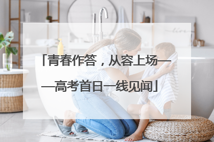 青春作答，从容上场——高考首日一线见闻