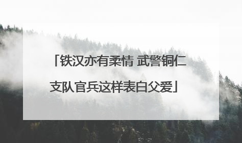 铁汉亦有柔情 武警铜仁支队官兵这样表白父爱
