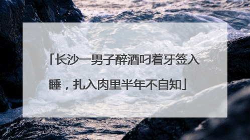 长沙一男子醉酒叼着牙签入睡，扎入肉里半年不自知