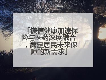 镁信健康加速保险与医药深度融合，满足居民未来保障的新需求