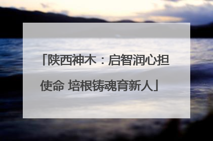 陕西神木：启智润心担使命 培根铸魂育新人