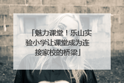 魅力课堂！乐山实验小学让课堂成为连接家校的桥梁
