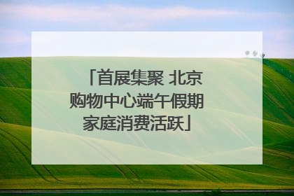 首展集聚 北京购物中心端午假期家庭消费活跃