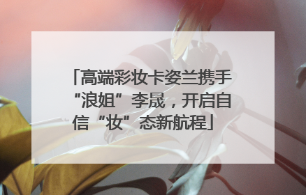 高端彩妆卡姿兰携手“浪姐”李晟，开启自信“妆”态新航程